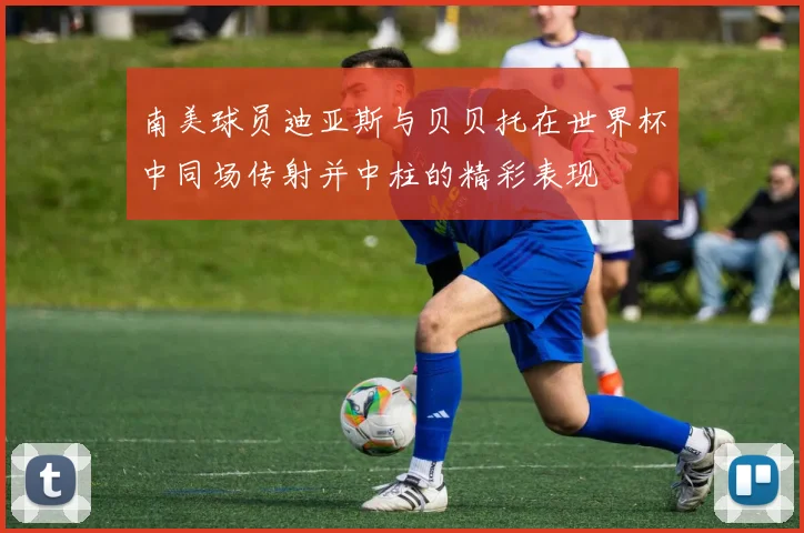 南美球员迪亚斯与贝贝托在世界杯中同场传射并中柱的精彩表现