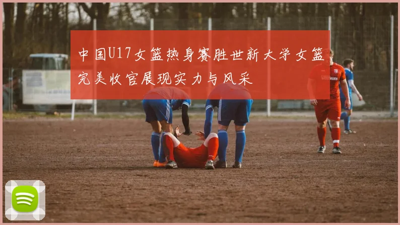 中国U17女篮热身赛胜世新大学女篮完美收官展现实力与风采