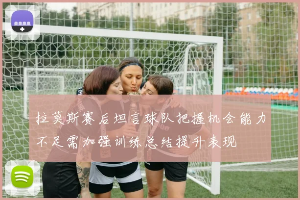 拉莫斯赛后坦言球队把握机会能力不足需加强训练总结提升表现