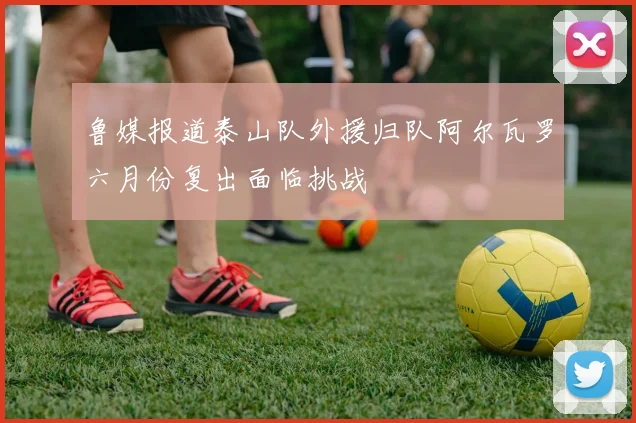 鲁媒报道泰山队外援归队阿尔瓦罗六月份复出面临挑战