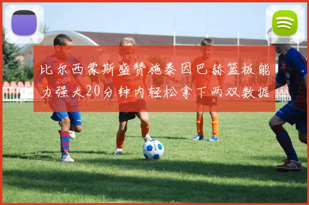 比尔西蒙斯盛赞施泰因巴赫篮板能力强大20分钟内轻松拿下两双数据