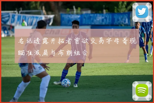 名记透露开拓者曾欲交易字母哥现瞄准浓眉与布朗组合