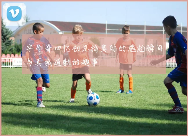 字母哥回忆初见梅奥时的尴尬瞬间与真诚道歉的趣事