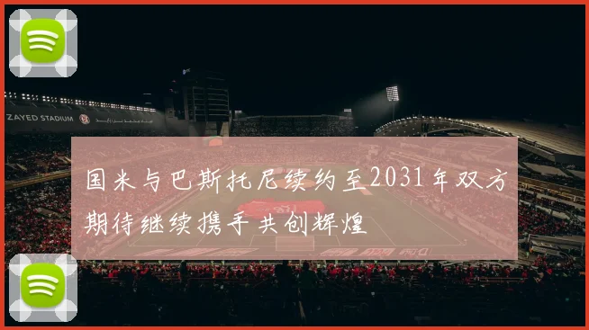 国米与巴斯托尼续约至2031年双方期待继续携手共创辉煌