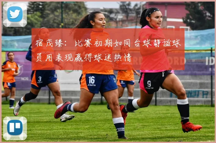 宿茂臻：比赛初期如同台球静谧球员用表现赢得球迷热情
