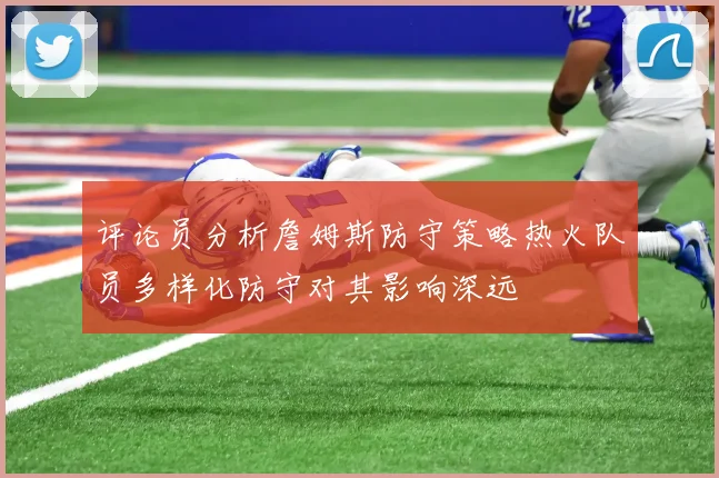 评论员分析詹姆斯防守策略热火队员多样化防守对其影响深远