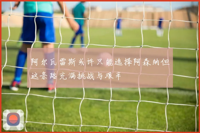 阿尔瓦雷斯或许只能选择阿森纳但这条路充满挑战与艰辛