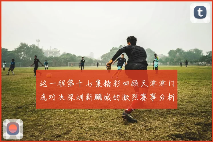 这一程第十七集精彩回顾天津津门虎对决深圳新鹏城的激烈赛事分析与亮点解读