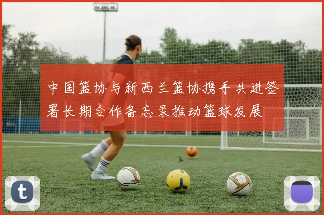 中国篮协与新西兰篮协携手共进签署长期合作备忘录推动篮球发展