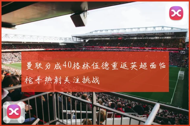 曼联分成40格林伍德重返英超面临枪手热刺关注挑战